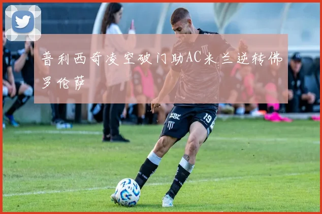 普利西奇凌空破门助AC米兰逆转佛罗伦萨