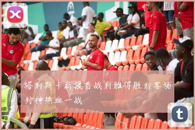 塔利斯卡新援首战利雅得胜利客场封神热血一战