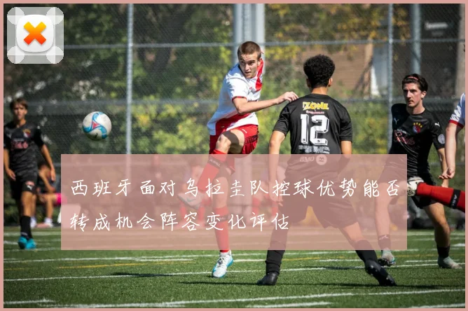 西班牙面对乌拉圭队控球优势能否转成机会阵容变化评估