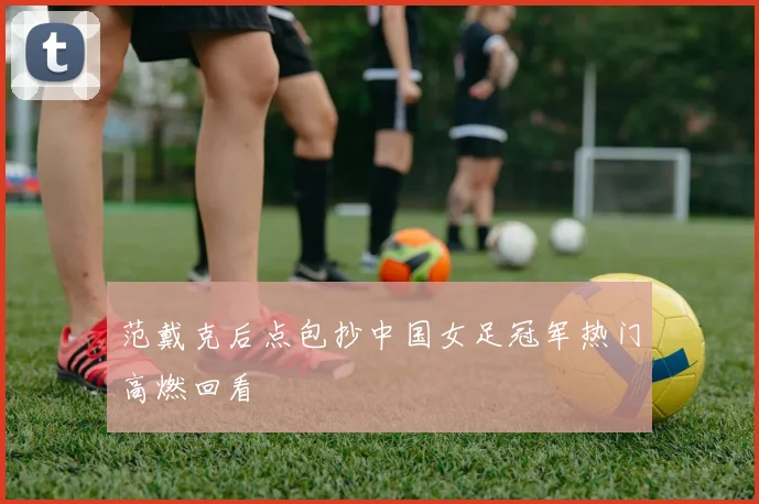 范戴克后点包抄中国女足冠军热门高燃回看
