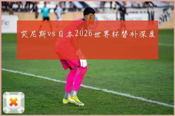 突尼斯vs日本2026世界杯替补深度