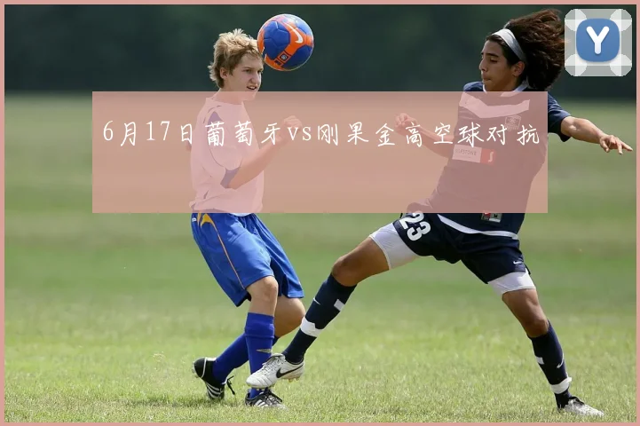 6月17日葡萄牙vs刚果金高空球对抗