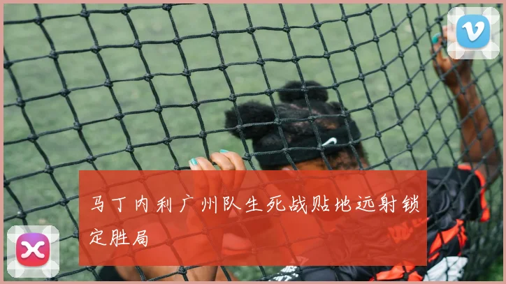 马丁内利广州队生死战贴地远射锁定胜局