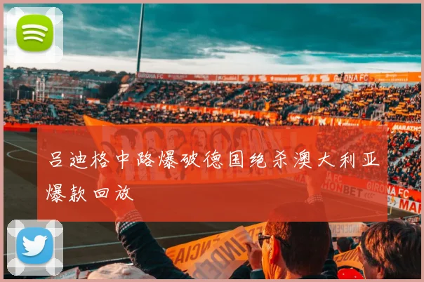 吕迪格中路爆破德国绝杀澳大利亚爆款回放