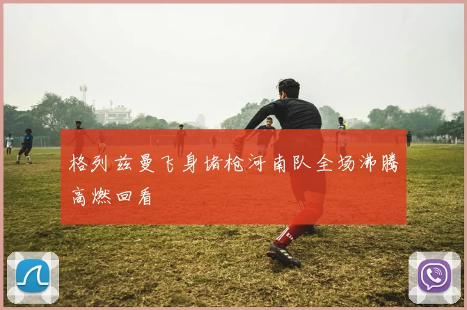 格列兹曼飞身堵枪河南队全场沸腾高燃回看