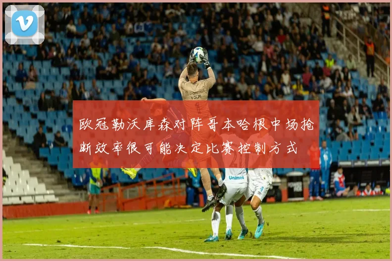 欧冠勒沃库森对阵哥本哈根中场抢断效率很可能决定比赛控制方式