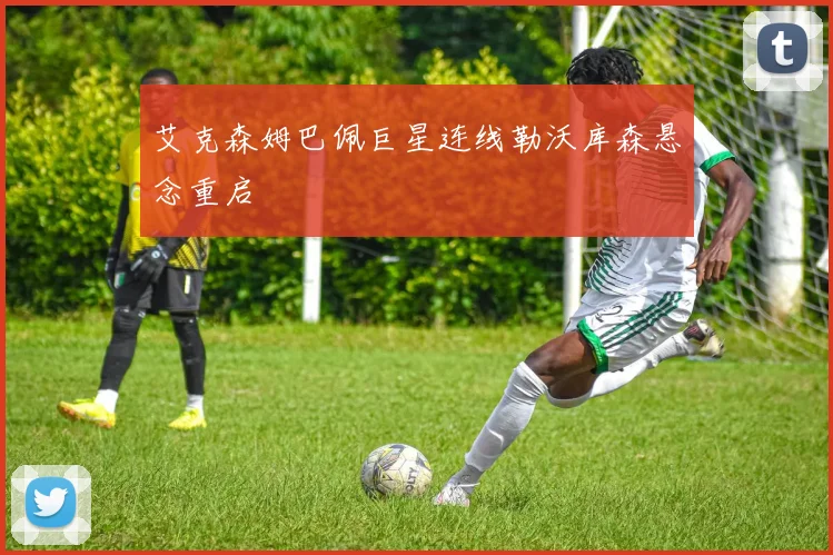 艾克森姆巴佩巨星连线勒沃库森悬念重启