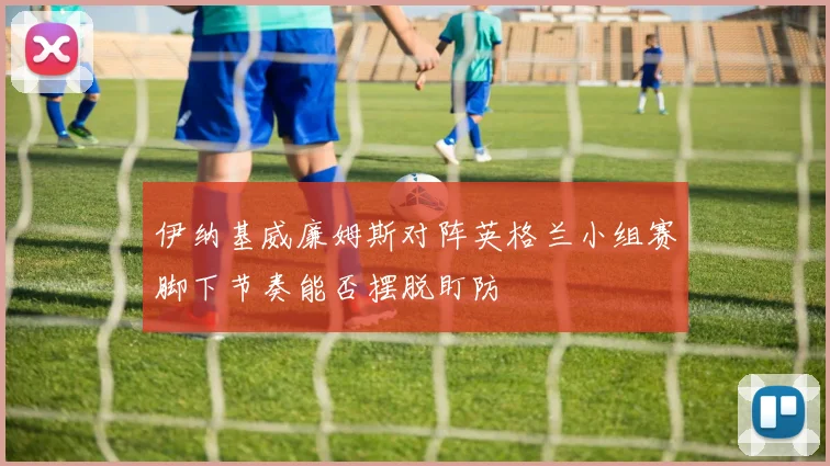 伊纳基威廉姆斯对阵英格兰小组赛脚下节奏能否摆脱盯防