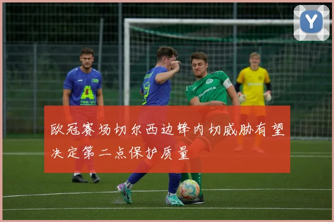 欧冠赛场切尔西边锋内切威胁有望决定第二点保护质量