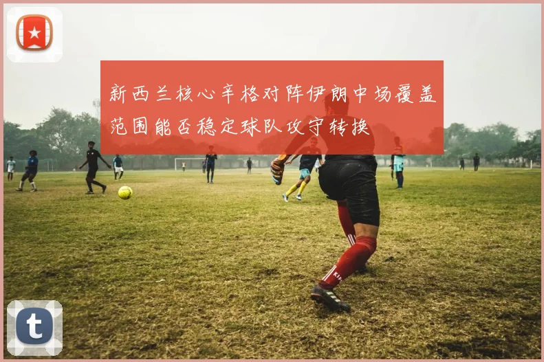 新西兰核心辛格对阵伊朗中场覆盖范围能否稳定球队攻守转换