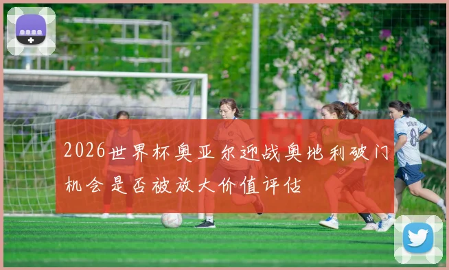 2026世界杯奥亚尔迎战奥地利破门机会是否被放大价值评估