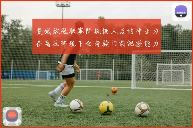 曼城欧冠联赛阶段换人后的冲击力在高压环境下会考验门前把握能力