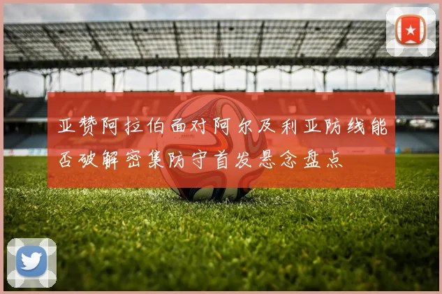 亚赞阿拉伯面对阿尔及利亚防线能否破解密集防守首发悬念盘点