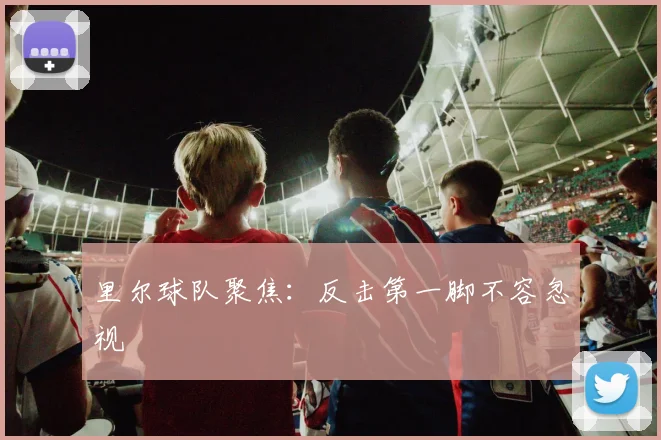 里尔球队聚焦：反击第一脚不容忽视