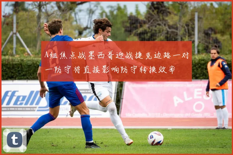 A组焦点战墨西哥迎战捷克边路一对一防守将直接影响防守转换效率