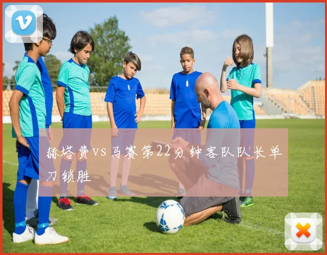 赫塔费vs马赛第22分钟客队队长单刀锁胜