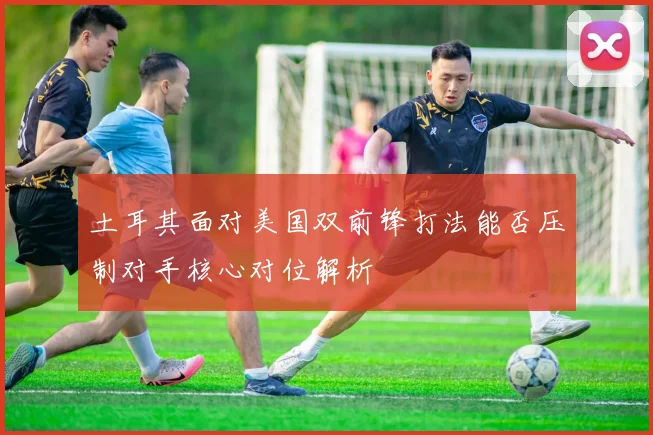 土耳其面对美国双前锋打法能否压制对手核心对位解析