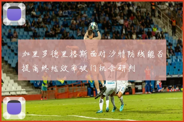 加里罗德里格斯面对沙特防线能否提高终结效率破门机会研判
