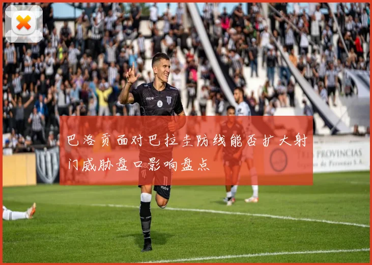 巴洛贡面对巴拉圭防线能否扩大射门威胁盘口影响盘点