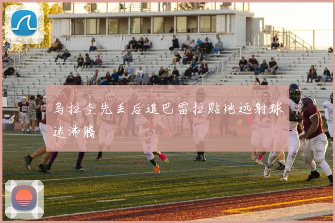 乌拉圭先丢后追巴雷拉贴地远射球迷沸腾
